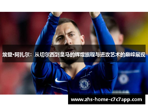 埃登·阿扎尔：从切尔西到皇马的辉煌旅程与进攻艺术的巅峰展现